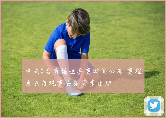 中央5台直播世乒赛时间公布 赛程看点与观赛安排同步出炉
