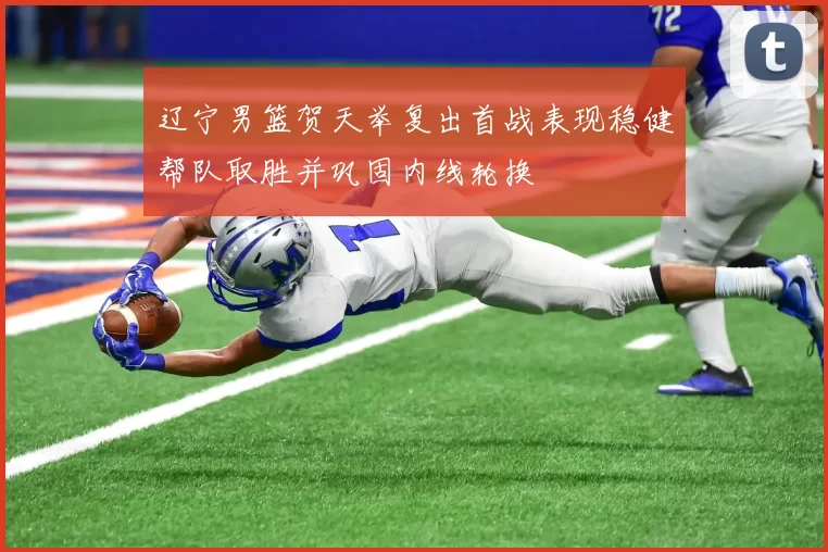 辽宁男篮贺天举复出首战表现稳健帮队取胜并巩固内线轮换