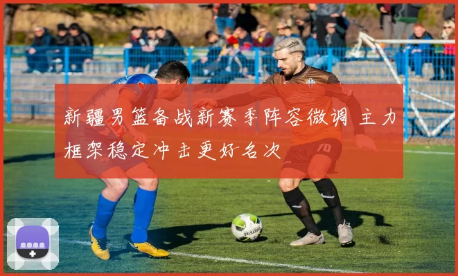 新疆男篮备战新赛季阵容微调 主力框架稳定冲击更好名次