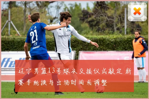 辽宁男篮13号球衣交接仪式敲定 新赛季轮换与出场时间或调整