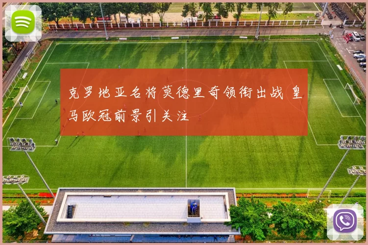 克罗地亚名将莫德里奇领衔出战 皇马欧冠前景引关注