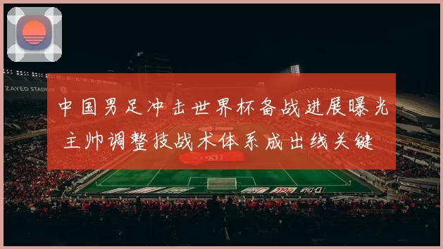 中国男足冲击世界杯备战进展曝光 主帅调整技战术体系成出线关键