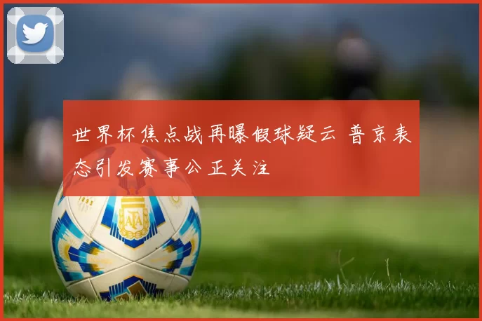 世界杯焦点战再曝假球疑云 普京表态引发赛事公正关注