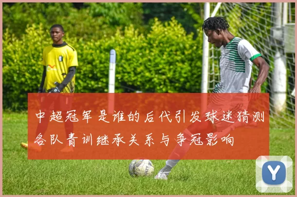 中超冠军是谁的后代引发球迷猜测各队青训继承关系与争冠影响
