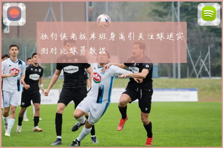 独行侠老板库班身高引关注球迷实测对比球员数据