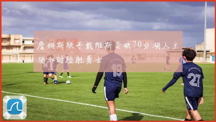 詹姆斯联手戴维斯合砍70分湖人主场加时险胜勇士