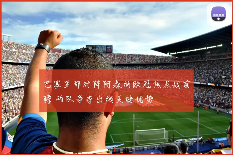 巴塞罗那对阵阿森纳欧冠焦点战前瞻 两队争夺出线关键优势