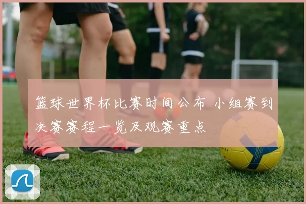 篮球世界杯比赛时间公布 小组赛到决赛赛程一览及观赛重点