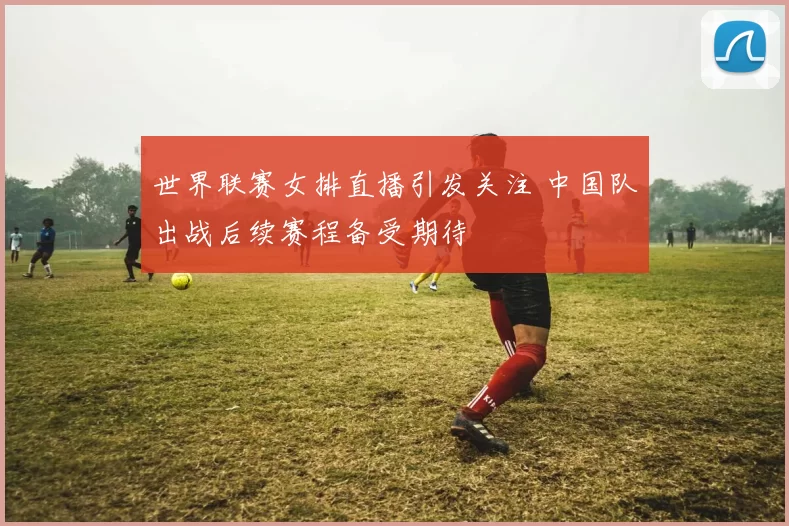 世界联赛女排直播引发关注 中国队出战后续赛程备受期待