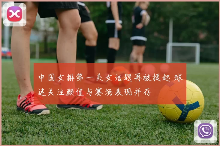 中国女排第一美女话题再被提起 球迷关注颜值与赛场表现并存