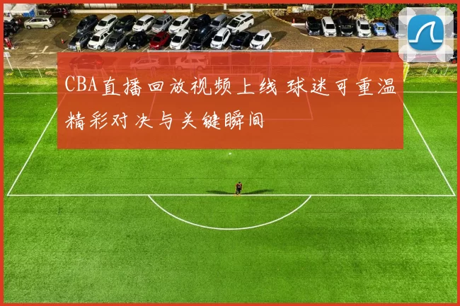 CBA直播回放视频上线 球迷可重温精彩对决与关键瞬间