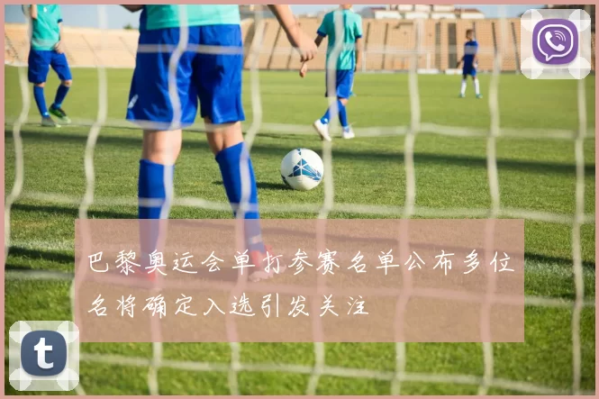 巴黎奥运会单打参赛名单公布多位名将确定入选引发关注