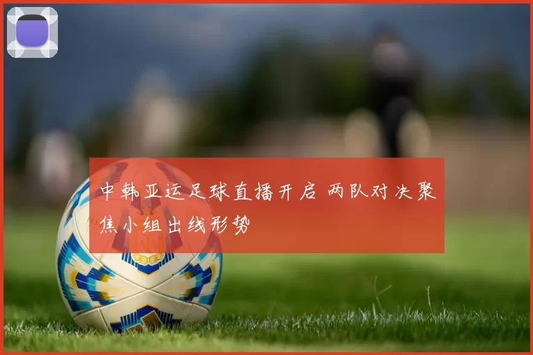 中韩亚运足球直播开启 两队对决聚焦小组出线形势