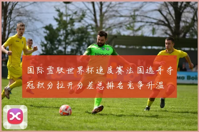国际雪联世界杯速度赛法国选手夺冠积分拉开分差总排名竞争升温