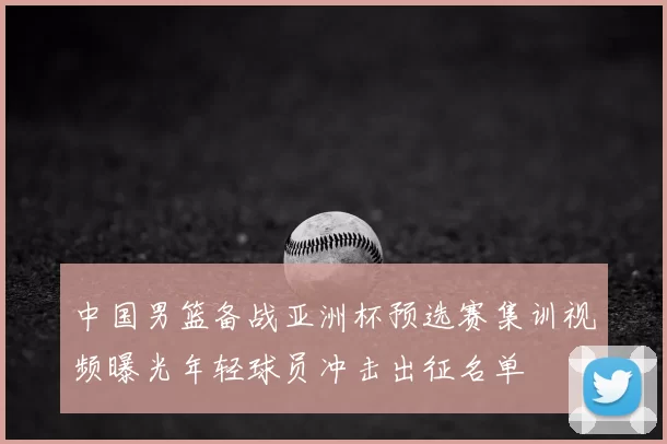 中国男篮备战亚洲杯预选赛集训视频曝光年轻球员冲击出征名单