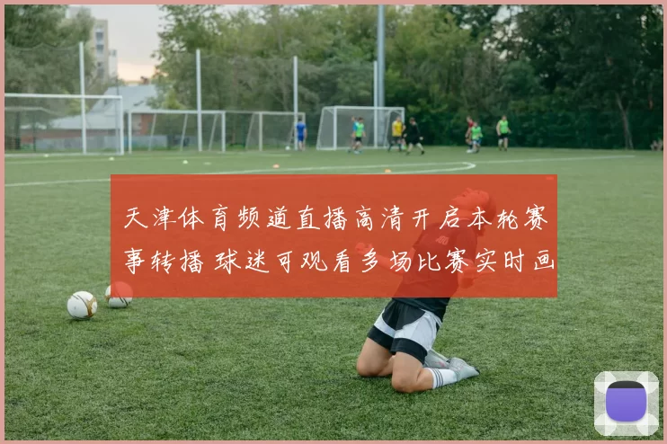 天津体育频道直播高清开启本轮赛事转播 球迷可观看多场比赛实时画面