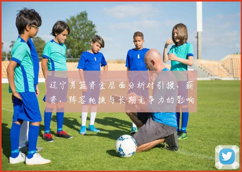 辽宁男篮资金层面分析对引援、薪资、阵容轮换与长期竞争力的影响