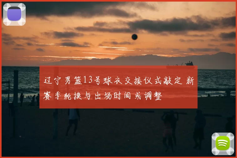 辽宁男篮13号球衣交接仪式敲定 新赛季轮换与出场时间或调整