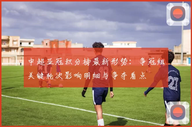 中超亚冠积分榜最新形势:争冠组关键轮次影响明细与争夺看点