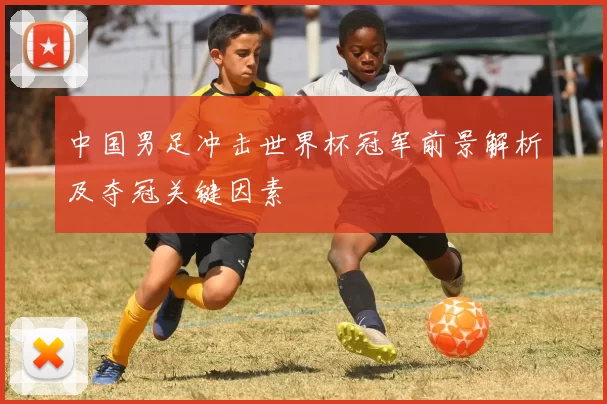 中国男足冲击世界杯冠军前景解析及夺冠关键因素