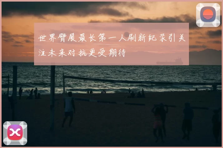 世界臂展最长第一人刷新纪录引关注未来对抗更受期待