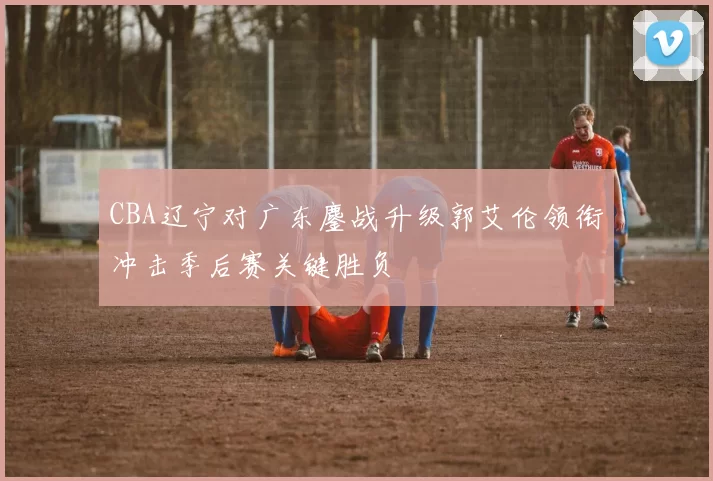 CBA辽宁对广东鏖战升级郭艾伦领衔冲击季后赛关键胜负