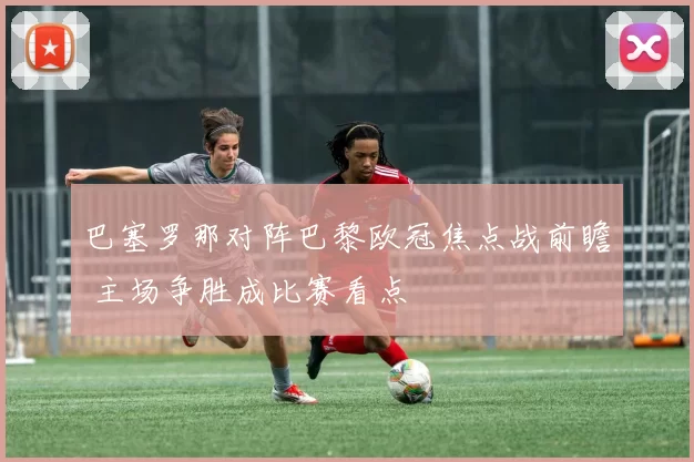 巴塞罗那对阵巴黎欧冠焦点战前瞻 主场争胜成比赛看点