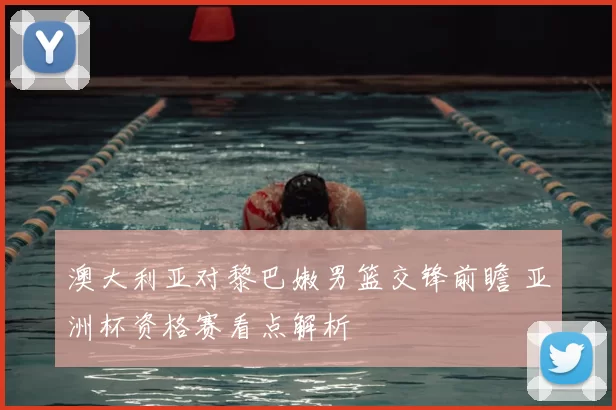 澳大利亚对黎巴嫩男篮交锋前瞻 亚洲杯资格赛看点解析
