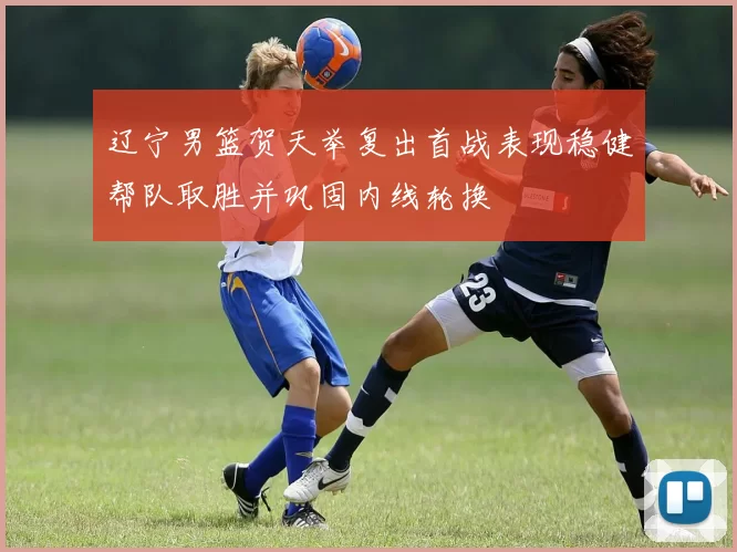 辽宁男篮贺天举复出首战表现稳健帮队取胜并巩固内线轮换