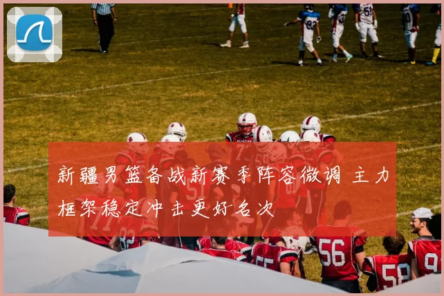 新疆男篮备战新赛季阵容微调 主力框架稳定冲击更好名次