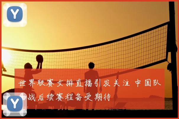 世界联赛女排直播引发关注 中国队出战后续赛程备受期待