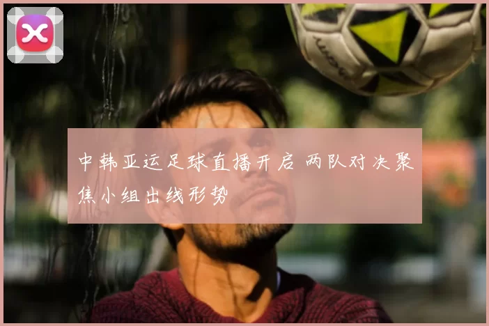 中韩亚运足球直播开启 两队对决聚焦小组出线形势