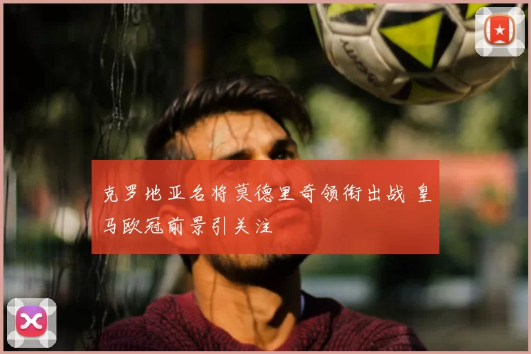 克罗地亚名将莫德里奇领衔出战 皇马欧冠前景引关注