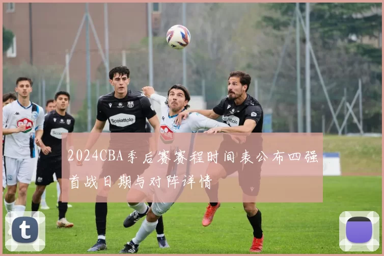 2024CBA季后赛赛程时间表公布四强首战日期与对阵详情