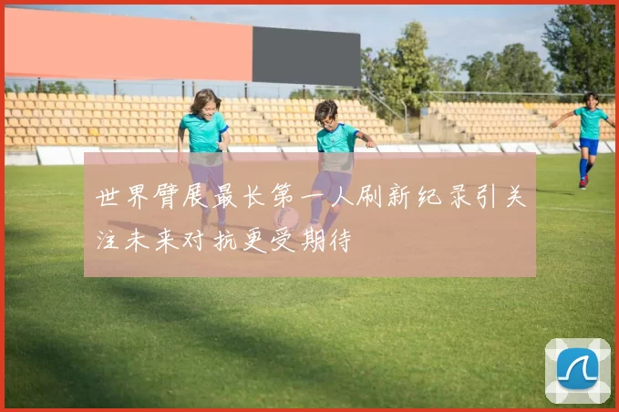 世界臂展最长第一人刷新纪录引关注未来对抗更受期待