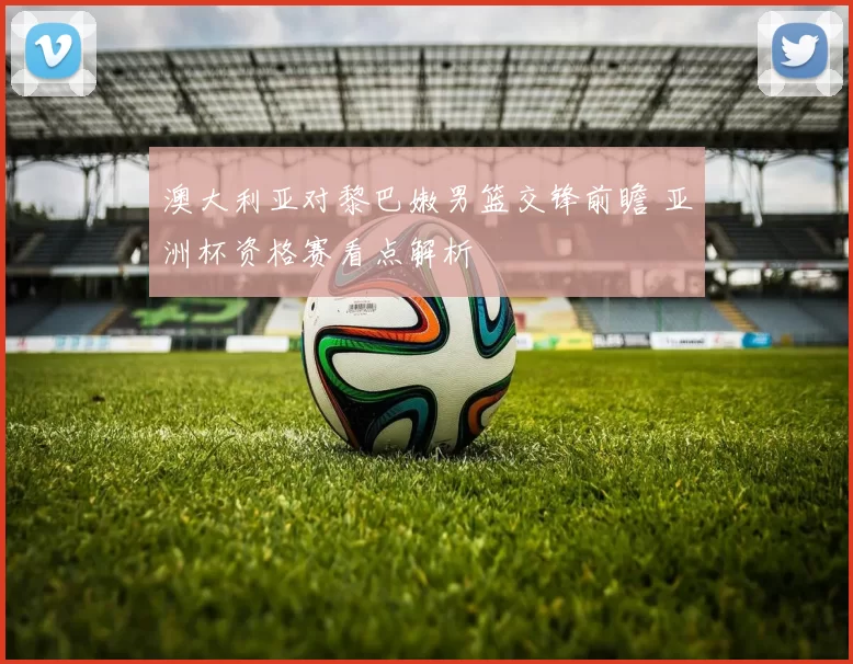 澳大利亚对黎巴嫩男篮交锋前瞻 亚洲杯资格赛看点解析