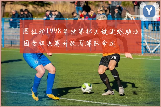 图拉姆1998年世界杯关键进球助法国晋级决赛并改写球队命运