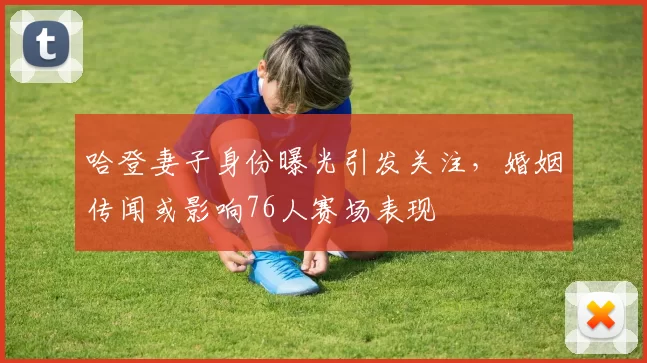 哈登妻子身份曝光引发关注，婚姻传闻或影响76人赛场表现