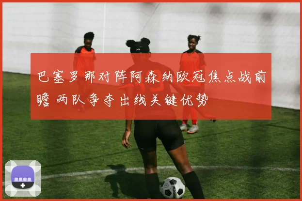 巴塞罗那对阵阿森纳欧冠焦点战前瞻 两队争夺出线关键优势