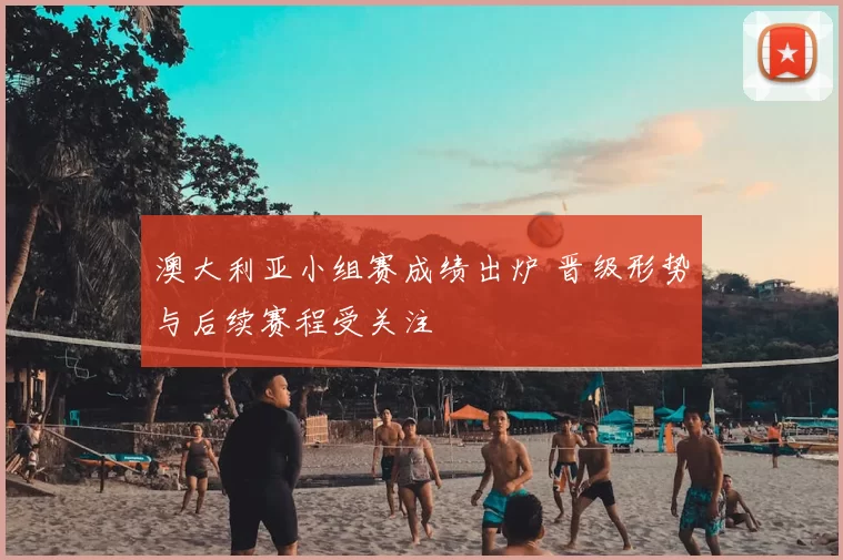 澳大利亚小组赛成绩出炉 晋级形势与后续赛程受关注