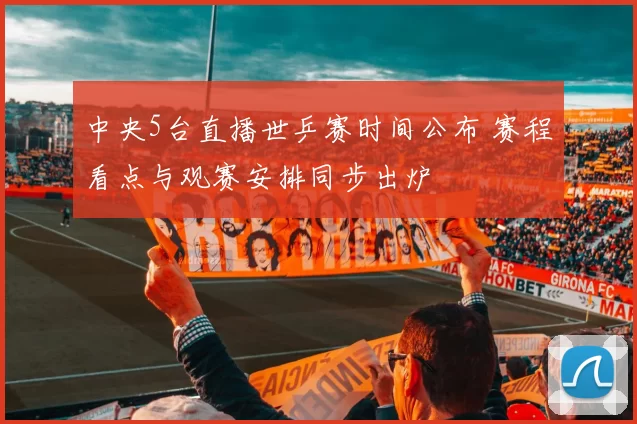 中央5台直播世乒赛时间公布 赛程看点与观赛安排同步出炉
