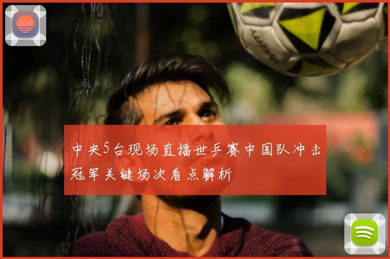 中央5台现场直播世乒赛中国队冲击冠军关键场次看点解析