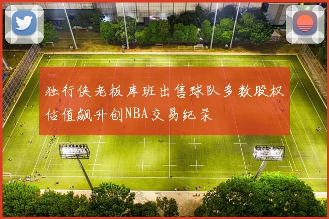 独行侠老板库班出售球队多数股权估值飙升创NBA交易纪录