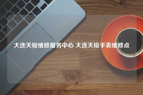 大连天梭维修服务中心 大连天梭手表维修点