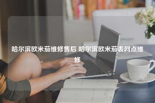 哈尔滨欧米茄维修售后 哈尔滨欧米茄表网点维修