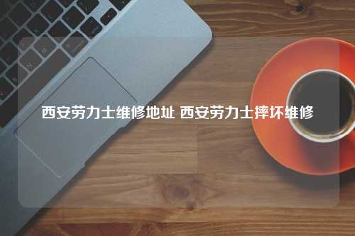 西安劳力士维修地址 西安劳力士摔坏维修