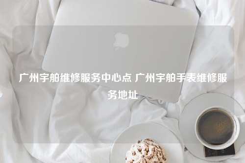 广州宇舶维修服务中心点 广州宇舶手表维修服务地址