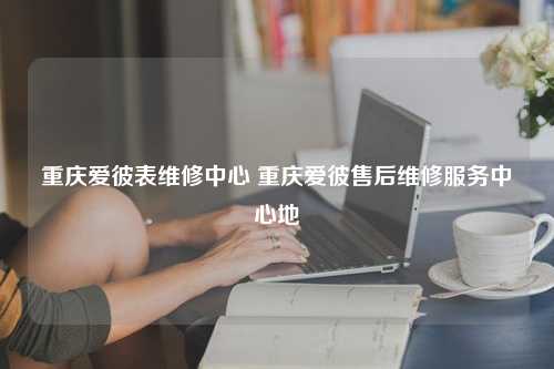 重庆爱彼表维修中心 重庆爱彼售后维修服务中心地