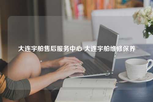 大连宇舶售后服务中心 大连宇舶维修保养