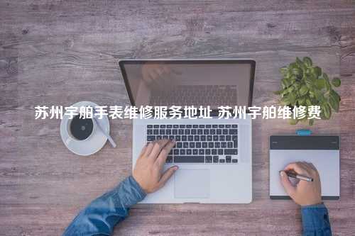 苏州宇舶手表维修服务地址 苏州宇舶维修费